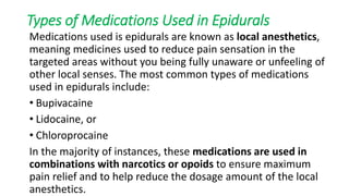 Types of Medications Used in Epidurals
Medications used is epidurals are known as local anesthetics,
meaning medicines used to reduce pain sensation in the
targeted areas without you being fully unaware or unfeeling of
other local senses. The most common types of medications
used in epidurals include:
• Bupivacaine
• Lidocaine, or
• Chloroprocaine
In the majority of instances, these medications are used in
combinations with narcotics or opoids to ensure maximum
pain relief and to help reduce the dosage amount of the local
anesthetics.
 