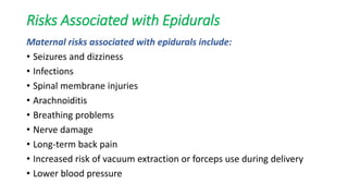 Risks Associated with Epidurals
Maternal risks associated with epidurals include:
• Seizures and dizziness
• Infections
• Spinal membrane injuries
• Arachnoiditis
• Breathing problems
• Nerve damage
• Long-term back pain
• Increased risk of vacuum extraction or forceps use during delivery
• Lower blood pressure
 
