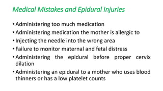 Medical Mistakes and Epidural Injuries
• Administering too much medication
• Administering medication the mother is allergic to
• Injecting the needle into the wrong area
• Failure to monitor maternal and fetal distress
• Administering the epidural before proper cervix
dilation
• Administering an epidural to a mother who uses blood
thinners or has a low platelet counts
 
