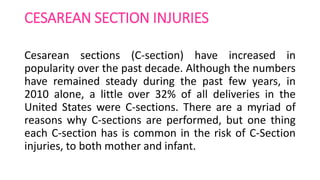 CESAREAN SECTION INJURIES
Cesarean sections (C-section) have increased in
popularity over the past decade. Although the numbers
have remained steady during the past few years, in
2010 alone, a little over 32% of all deliveries in the
United States were C-sections. There are a myriad of
reasons why C-sections are performed, but one thing
each C-section has is common in the risk of C-Section
injuries, to both mother and infant.
 