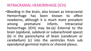 INTRACRANIAL HEMORRHAGE (ICH)
•Bleeding in the brain, also known as Intracranial
Hemorrhage has been known to affect
newborns, although it is much more prevalent
among premature infants. Intracranial
hemorrhage (ICH) may be-(a) External to the
brain (epidural, subdural or subarachnoid space)
(b) in the parenchyma of brain (cerebrum or
cerebellum) (c) into the ventricles from sub
ependymal germinal matrix or choroid plexus.
 