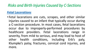 Risks and Birth Injuries Caused by C-Sections
Fetal Lacerations
• Fetal lacerations are cuts, scrapes, and other similar
injuries caused to an infant that typically occur during
a C-section procedure. In most cases, fetal lacerations
occur due to improperly-performed procedures by
healthcare providers. Fetal lacerations range in
severity, from mild to serious, and may lead to host of
other health conditions, including Erb’s paly,
Klumpke’s palsy, fractures, cervical cord injuries, and
more.
 