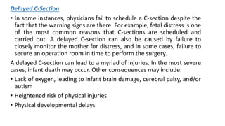 Delayed C-Section
• In some instances, physicians fail to schedule a C-section despite the
fact that the warning signs are there. For example, fetal distress is one
of the most common reasons that C-sections are scheduled and
carried out. A delayed C-section can also be caused by failure to
closely monitor the mother for distress, and in some cases, failure to
secure an operation room in time to perform the surgery.
A delayed C-section can lead to a myriad of injuries. In the most severe
cases, infant death may occur. Other consequences may include:
• Lack of oxygen, leading to infant brain damage, cerebral palsy, and/or
autism
• Heightened risk of physical injuries
• Physical developmental delays
 