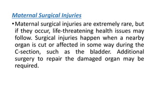 Maternal Surgical Injuries
•Maternal surgical injuries are extremely rare, but
if they occur, life-threatening health issues may
follow. Surgical injuries happen when a nearby
organ is cut or affected in some way during the
C-section, such as the bladder. Additional
surgery to repair the damaged organ may be
required.
 