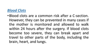 Blood Clots
•Blood clots are a common risk after a C-section.
However, they can be prevented in many cases if
the mother is monitored and allowed to walk
within 24 hours after the surgery. If blood clots
become too severe, they can break apart and
travel to other parts of the body, including the
brain, heart, and lungs.
 