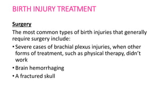 BIRTH INJURY TREATMENT
Surgery
The most common types of birth injuries that generally
require surgery include:
• Severe cases of brachial plexus injuries, when other
forms of treatment, such as physical therapy, didn’t
work
• Brain hemorrhaging
• A fractured skull
 