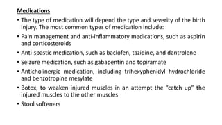 Medications
• The type of medication will depend the type and severity of the birth
injury. The most common types of medication include:
• Pain management and anti-inflammatory medications, such as aspirin
and corticosteroids
• Anti-spastic medication, such as baclofen, tazidine, and dantrolene
• Seizure medication, such as gabapentin and topiramate
• Anticholinergic medication, including trihexyphenidyl hydrochloride
and benzotropine mesylate
• Botox, to weaken injured muscles in an attempt the “catch up” the
injured muscles to the other muscles
• Stool softeners
 
