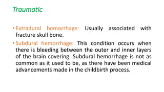 Traumatic
• Extradural hemorrhage: Usually associated with
fracture skull bone.
• Subdural hemorrhage: This condition occurs when
there is bleeding between the outer and inner layers
of the brain covering. Subdural hemorrhage is not as
common as it used to be, as there have been medical
advancements made in the childbirth process.
 