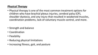 Physical Therapy
• Physical therapy is one of the most common treatment options for
children who have brachial plexus injuries, cerebral palsy (CP),
shoulder dystocia, and any injury that resulted in weakened muscles,
coordination problems, lack of voluntary muscle control, and more.
• Strength and balance
• Coordination
• Flexibility
• Reducing physical limitations
• Increasing fitness, gait, and posture
 