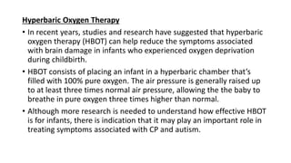 Hyperbaric Oxygen Therapy
• In recent years, studies and research have suggested that hyperbaric
oxygen therapy (HBOT) can help reduce the symptoms associated
with brain damage in infants who experienced oxygen deprivation
during childbirth.
• HBOT consists of placing an infant in a hyperbaric chamber that’s
filled with 100% pure oxygen. The air pressure is generally raised up
to at least three times normal air pressure, allowing the the baby to
breathe in pure oxygen three times higher than normal.
• Although more research is needed to understand how effective HBOT
is for infants, there is indication that it may play an important role in
treating symptoms associated with CP and autism.
 
