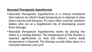 Neonatal Therapeutic Hypothermia
• Neonatal therapeutic hypothermia is a clinical treatment
that reduces an infant’s body temperature in attempt to slow
down injuries and diseases. It’s most often used for newborn
babies who are at a heightened risk of developing severe
brain damage.
• Neonatal therapeutic hypothermia works by placing the
infant in a cooling blanket. The temperature of the blanket is
lowered significantly so that the infant’s entire body
temperature is lowered. The therapy usually takes place in a
neonatal intensive care unit.
 