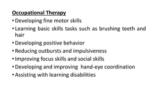 Occupational Therapy
• Developing fine motor skills
• Learning basic skills tasks such as brushing teeth and
hair
• Developing positive behavior
• Reducing outbursts and impulsiveness
• Improving focus skills and social skills
• Developing and improving hand-eye coordination
• Assisting with learning disabilities
 