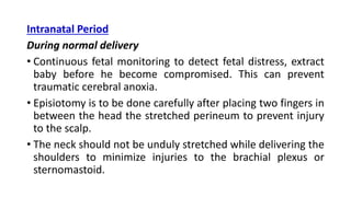 Intranatal Period
During normal delivery
• Continuous fetal monitoring to detect fetal distress, extract
baby before he become compromised. This can prevent
traumatic cerebral anoxia.
• Episiotomy is to be done carefully after placing two fingers in
between the head the stretched perineum to prevent injury
to the scalp.
• The neck should not be unduly stretched while delivering the
shoulders to minimize injuries to the brachial plexus or
sternomastoid.
 