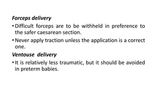 Forceps delivery
• Difficult forceps are to be withheld in preference to
the safer caesarean section.
• Never apply traction unless the application is a correct
one.
Ventouse delivery
• It is relatively less traumatic, but it should be avoided
in preterm babies.
 