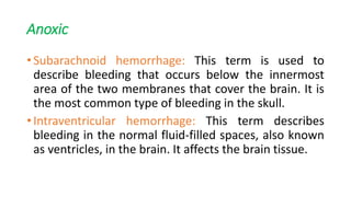 Anoxic
• Subarachnoid hemorrhage: This term is used to
describe bleeding that occurs below the innermost
area of the two membranes that cover the brain. It is
the most common type of bleeding in the skull.
• Intraventricular hemorrhage: This term describes
bleeding in the normal fluid-filled spaces, also known
as ventricles, in the brain. It affects the brain tissue.
 
