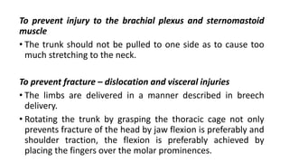 To prevent injury to the brachial plexus and sternomastoid
muscle
• The trunk should not be pulled to one side as to cause too
much stretching to the neck.
To prevent fracture – dislocation and visceral injuries
• The limbs are delivered in a manner described in breech
delivery.
• Rotating the trunk by grasping the thoracic cage not only
prevents fracture of the head by jaw flexion is preferably and
shoulder traction, the flexion is preferably achieved by
placing the fingers over the molar prominences.
 