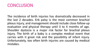CONCLUSION
The incidence of birth injuries has dramatically decreased in
the last 2 decades. Erb palsy is the most common brachial
plexus injury, and management should include close follow-up
evaluation and physical therapy until 3 to 4 months of age.
Shoulder dystocia is a major risk factor for brachial plexus
injury. The birth of a baby is a complex medical event that
carries with it great risk and the possibility of infant injury.
Unfortunately, too often birth injuries are caused by medical
mistakes.
 