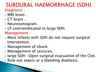 Diagnosis :
 MRI brain .
 CT brain .
 Neurosonogram.
 LP contraindicated in large SDH.
Management :
 Most infants with SDH do not require surgical
intervention.
 Management of shock.
 Management of seizures.
 large SDH -Open surgical evacuation of the Clot.
 Rule out sepsis or a bleeding diathesis.
 