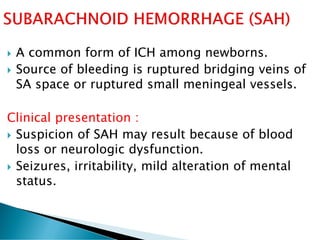  A common form of ICH among newborns.
 Source of bleeding is ruptured bridging veins of
SA space or ruptured small meningeal vessels.
Clinical presentation :
 Suspicion of SAH may result because of blood
loss or neurologic dysfunction.
 Seizures, irritability, mild alteration of mental
status.
 