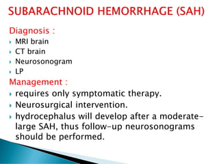 Diagnosis :
 MRI brain
 CT brain
 Neurosonogram
 LP
Management :
 requires only symptomatic therapy.
 Neurosurgical intervention.
 hydrocephalus will develop after a moderate-
large SAH, thus follow-up neurosonograms
should be performed.
 