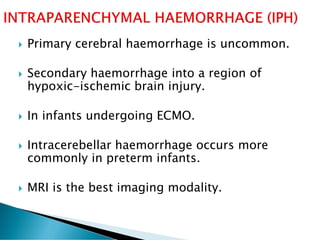  Primary cerebral haemorrhage is uncommon.
 Secondary haemorrhage into a region of
hypoxic-ischemic brain injury.
 In infants undergoing ECMO.
 Intracerebellar haemorrhage occurs more
commonly in preterm infants.
 MRI is the best imaging modality.
 