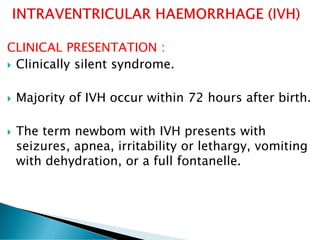 CLINICAL PRESENTATION :
 Clinically silent syndrome.
 Majority of IVH occur within 72 hours after birth.
 The term newbom with IVH presents with
seizures, apnea, irritability or lethargy, vomiting
with dehydration, or a full fontanelle.
 