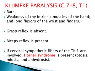  Rare.
 Weakness of the intrinsic muscles of the hand;
and long flexors of the wrist and fingers.
 Grasp reflex is absent.
 Biceps reflex is present.
 If cervical sympathetic fibers of the Th 1 are
involved, Horner syndrome is present (ptosis,
miosis, and anhydrosis).
 