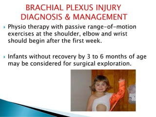  Physio therapy with passive range-of-motion
exercises at the shoulder, elbow and wrist
should begin after the first week.
 Infants without recovery by 3 to 6 months of age
may be considered for surgical exploration.
 