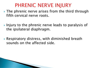  The phrenic nerve arises from the third through
fifth cervical nerve roots.
 Injury to the phrenic nerve leads to paralysis of
the ipsilateral diaphragm.
 Respiratory distress, with diminished breath
sounds on the affected side.
 
