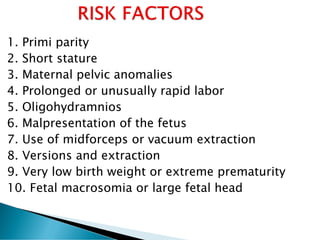 1. Primi parity
2. Short stature
3. Maternal pelvic anomalies
4. Prolonged or unusually rapid labor
5. Oligohydramnios
6. Malpresentation of the fetus
7. Use of midforceps or vacuum extraction
8. Versions and extraction
9. Very low birth weight or extreme prematurity
10. Fetal macrosomia or large fetal head
 