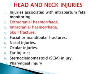 1. Injuries associated with intrapartum fetal
monitoring.
2. Extracranial haemorrhage.
3. Intracranial haemorrhage.
4. Skull fracture.
5. Facial or mandibular fractures.
6. Nasal injuries.
7. Ocular injuries.
8. Ear injuries.
9. Sternocleidomastoid (SCM) injury.
10. Pharyngeal injury
 