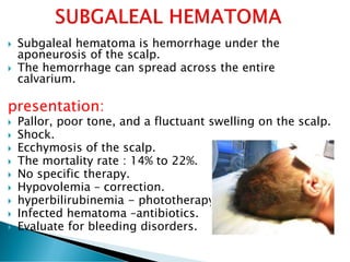  Subgaleal hematoma is hemorrhage under the
aponeurosis of the scalp.
 The hemorrhage can spread across the entire
calvarium.
presentation:
 Pallor, poor tone, and a fluctuant swelling on the scalp.
 Shock.
 Ecchymosis of the scalp.
 The mortality rate : 14% to 22%.
 No specific therapy.
 Hypovolemia – correction.
 hyperbilirubinemia - phototherapy .
 Infected hematoma –antibiotics.
 Evaluate for bleeding disorders.
 