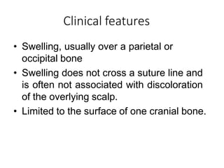Clinical features
• Swelling, usually over a parietal or
occipital bone
• Swelling does not cross a suture line and
is often not associated with discoloration
of the overlying scalp.
• Limited to the surface of one cranial bone.
 