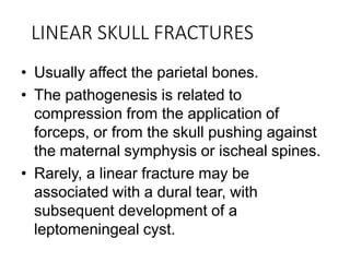LINEAR SKULL FRACTURES
• Usually affect the parietal bones.
• The pathogenesis is related to
compression from the application of
forceps, or from the skull pushing against
the maternal symphysis or ischeal spines.
• Rarely, a linear fracture may be
associated with a dural tear, with
subsequent development of a
leptomeningeal cyst.
 