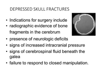 DEPRESSED SKULL FRACTURES
• Indications for surgery include
• radiographic evidence of bone
fragments in the cerebrum
• presence of neurologic deficits
• signs of increased intracranial pressure
• signs of cerebrospinal fluid beneath the
galea
• failure to respond to closed manipulation.
 