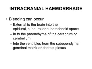 INTRACRANIAL HAEMORRHAGE
• Bleeding can occur
– External to the brain into the
epidural, subdural or subarachnoid space
– In to the parenchyma of the cerebrum or
cerebellum
– Into the ventricles from the subependymal
germinal matrix or choroid plexus
 