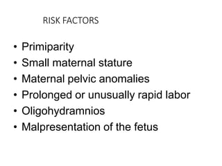 RISK FACTORS
• Primiparity
• Small maternal stature
• Maternal pelvic anomalies
• Prolonged or unusually rapid labor
• Oligohydramnios
• Malpresentation of the fetus
 
