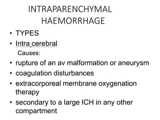 INTRAPARENCHYMAL
HAEMORRHAGE
• TYPES
• Intra cerebral
Causes:
• rupture of an av malformation or aneurysm
• coagulation disturbances
• extracorporeal membrane oxygenation
therapy
• secondary to a large ICH in any other
compartment
 