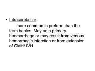 • Intracerebellar :
more common in preterm than the
term babies. May be a primary
haemorrhage or may result from venous
hemorrhagic infarction or from extension
of GMH/ IVH
 