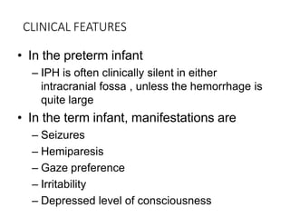 CLINICAL FEATURES
• In the preterm infant
– IPH is often clinically silent in either
intracranial fossa , unless the hemorrhage is
quite large
• In the term infant, manifestations are
– Seizures
– Hemiparesis
– Gaze preference
– Irritability
– Depressed level of consciousness
 