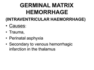 GERMINAL MATRIX
HEMORRHAGE
(INTRAVENTRICULAR HAEMORRHAGE)
• Causes:
• Trauma,
• Perinatal asphyxia
• Secondary to venous hemorrhagic
infarction in the thalamus
 