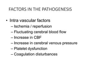 FACTORS IN THE PATHOGENESIS
• Intra vascular factors
– Ischemia / reperfusion
– Fluctuating cerebral blood flow
– Increase in CBF
– Increase in cerebral venous pressure
– Platelet dysfunction
– Coagulation disturbances
 