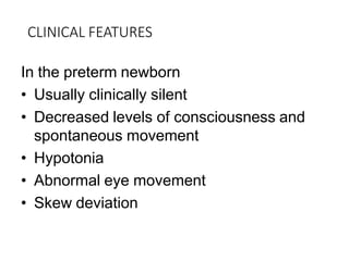 CLINICAL FEATURES
In the preterm newborn
• Usually clinically silent
• Decreased levels of consciousness and
spontaneous movement
• Hypotonia
• Abnormal eye movement
• Skew deviation
 