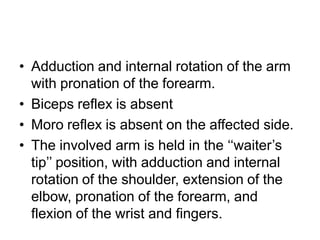 • Adduction and internal rotation of the arm
with pronation of the forearm.
• Biceps reflex is absent
• Moro reflex is absent on the affected side.
• The involved arm is held in the ‘‘waiter’s
tip’’ position, with adduction and internal
rotation of the shoulder, extension of the
elbow, pronation of the forearm, and
flexion of the wrist and fingers.
 