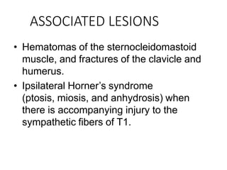ASSOCIATED LESIONS
• Hematomas of the sternocleidomastoid
muscle, and fractures of the clavicle and
humerus.
• Ipsilateral Horner’s syndrome
(ptosis, miosis, and anhydrosis) when
there is accompanying injury to the
sympathetic fibers of T1.
 