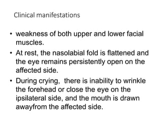 Clinical manifestations
• weakness of both upper and lower facial
muscles.
• At rest, the nasolabial fold is flattened and
the eye remains persistently open on the
affected side.
• During crying, there is inability to wrinkle
the forehead or close the eye on the
ipsilateral side, and the mouth is drawn
awayfrom the affected side.
 