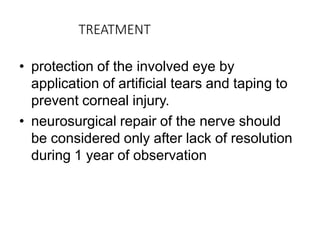 TREATMENT
• protection of the involved eye by
application of artificial tears and taping to
prevent corneal injury.
• neurosurgical repair of the nerve should
be considered only after lack of resolution
during 1 year of observation
 