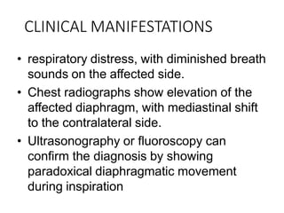 CLINICAL MANIFESTATIONS
• respiratory distress, with diminished breath
sounds on the affected side.
• Chest radiographs show elevation of the
affected diaphragm, with mediastinal shift
to the contralateral side.
• Ultrasonography or fluoroscopy can
confirm the diagnosis by showing
paradoxical diaphragmatic movement
during inspiration
 