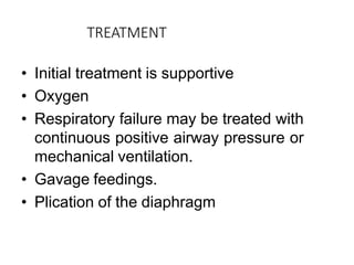 TREATMENT
• Initial treatment is supportive
• Oxygen
• Respiratory failure may be treated with
continuous positive airway pressure or
mechanical ventilation.
• Gavage feedings.
• Plication of the diaphragm
 