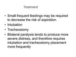 Treatment
• Small frequent feedings may be required
to decrease the risk of aspiration.
• Intubation
• Tracheostomy
• Bilateral paralysis tends to produce more
severe distress, and therefore requires
intubation and tracheostomy placement
more frequently
 